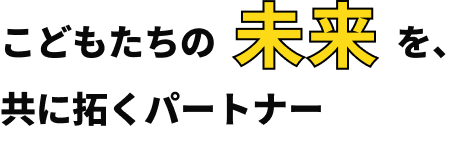 こどもたちの未来を、共に拓くパートナー